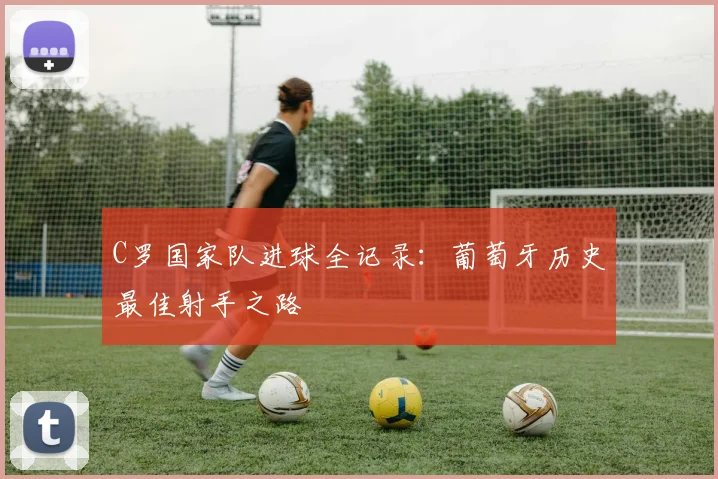 C罗国家队进球全记录:葡萄牙历史最佳射手之路