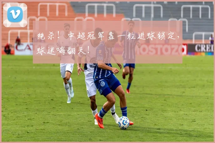绝杀!中超冠军靠一粒进球锁定,球迷嗨翻天!