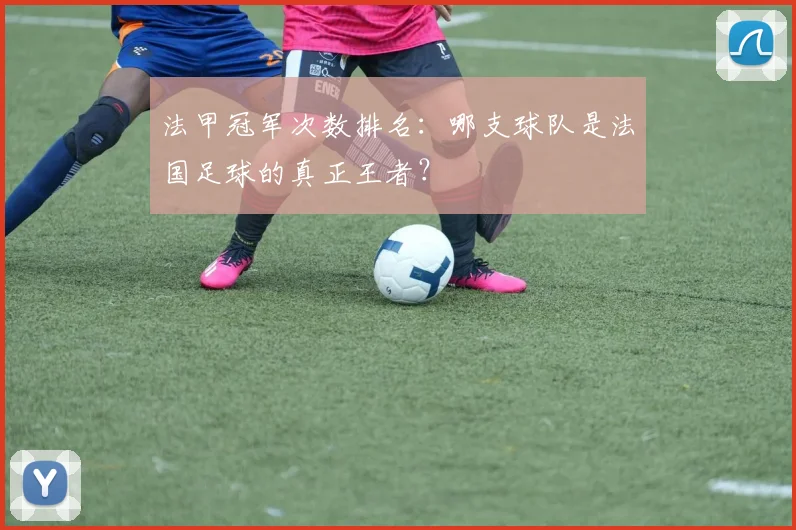 法甲冠军次数排名：哪支球队是法国足球的真正王者？