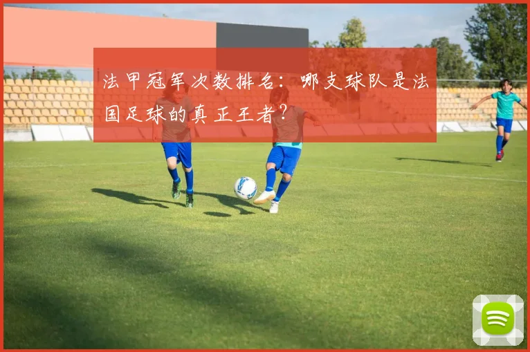 法甲冠军次数排名:哪支球队是法国足球的真正王者?